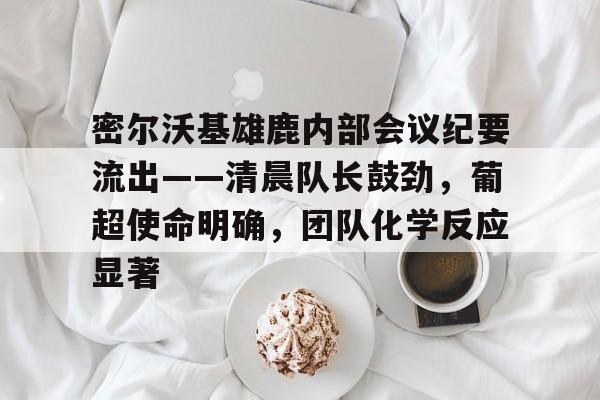 密尔沃基雄鹿内部会议纪要流出——清晨队长鼓劲，葡超使命明确，团队化学反应显著