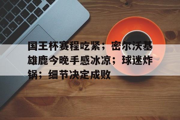 国王杯赛程吃紧；密尔沃基雄鹿今晚手感冰凉；球迷炸锅；细节决定成败